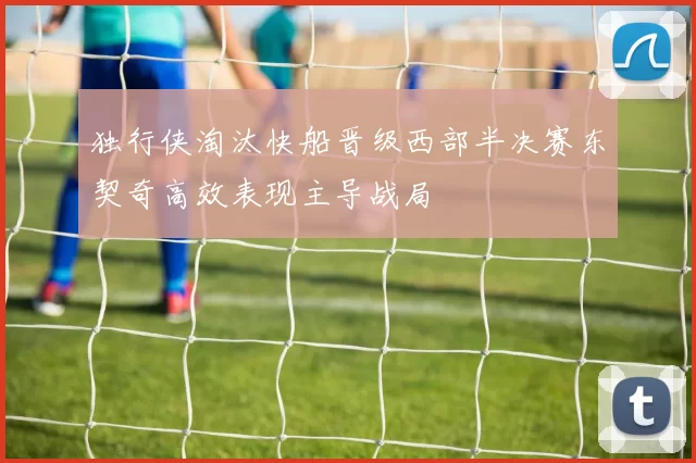 独行侠淘汰快船晋级西部半决赛东契奇高效表现主导战局