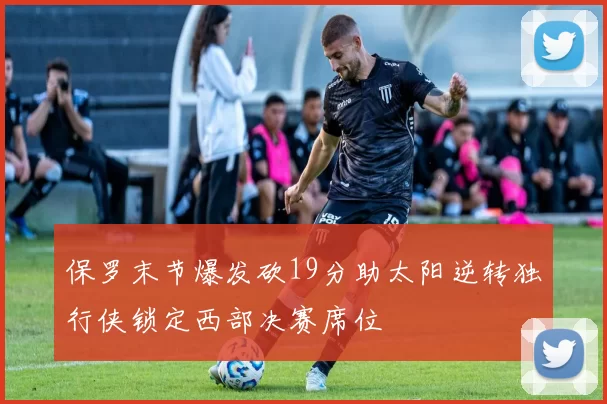 保罗末节爆发砍19分助太阳逆转独行侠锁定西部决赛席位