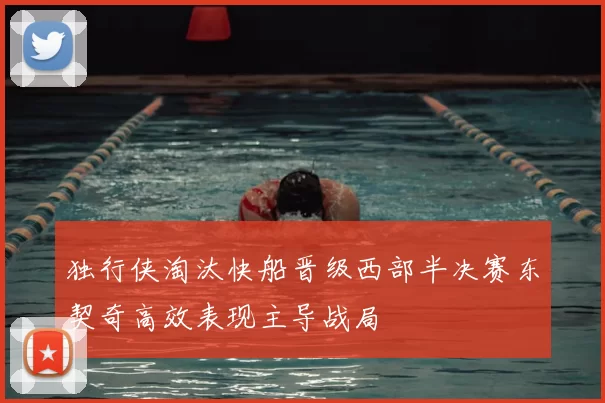 独行侠淘汰快船晋级西部半决赛东契奇高效表现主导战局